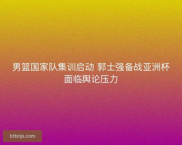 男篮国家队集训启动 郭士强备战亚洲杯面临舆论压力