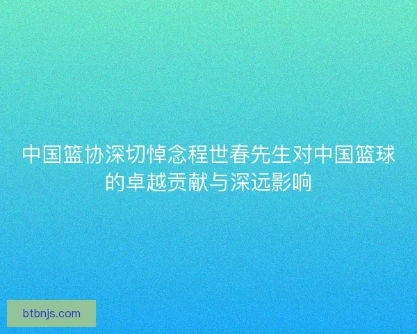中国篮协深切悼念程世春先生对中国篮球的卓越贡献与深远影响
