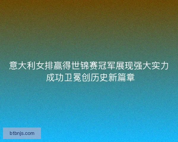 意大利女排赢得世锦赛冠军展现强大实力 成功卫冕创历史新篇章