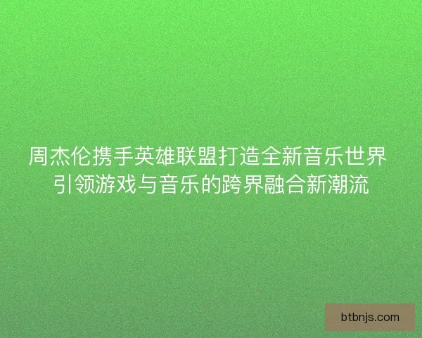 周杰伦携手英雄联盟打造全新音乐世界 引领游戏与音乐的跨界融合新潮流