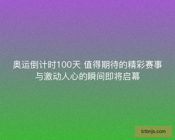 奥运倒计时100天 值得期待的精彩赛事与激动人心的瞬间即将启幕