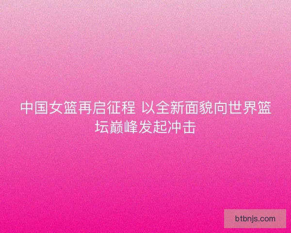 中国女篮再启征程 以全新面貌向世界篮坛巅峰发起冲击