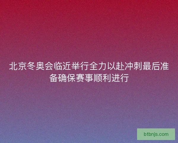 北京冬奥会临近举行全力以赴冲刺最后准备确保赛事顺利进行