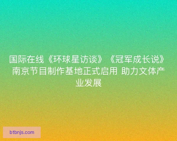 国际在线《环球星访谈》《冠军成长说》南京节目制作基地正式启用 助力文体产业发展