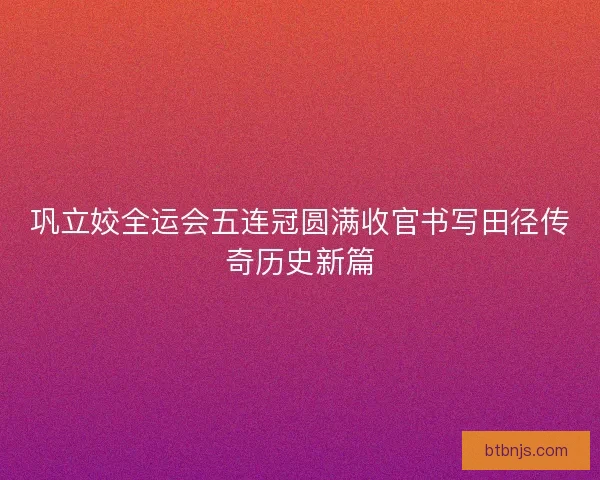 巩立姣全运会五连冠圆满收官书写田径传奇历史新篇