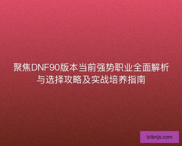 聚焦DNF90版本当前强势职业全面解析与选择攻略及实战培养指南