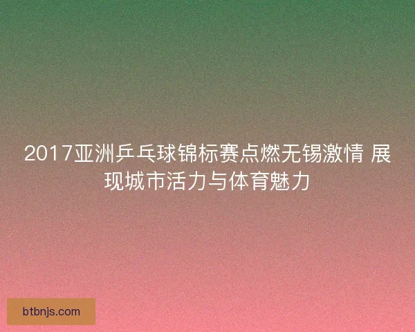 2017亚洲乒乓球锦标赛点燃无锡激情 展现城市活力与体育魅力