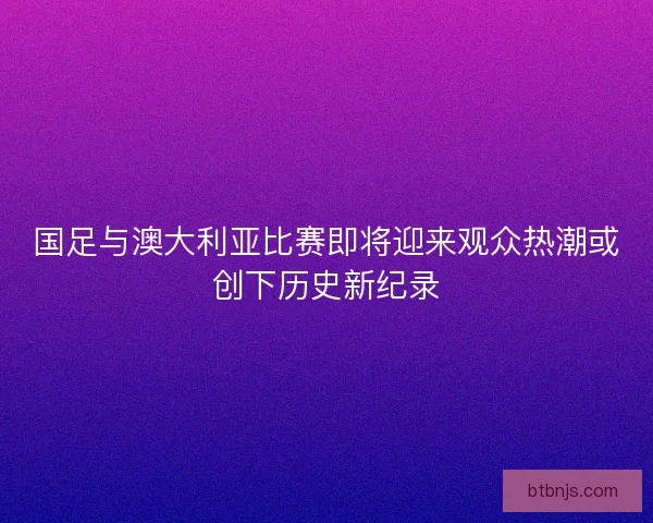 国足与澳大利亚比赛即将迎来观众热潮或创下历史新纪录