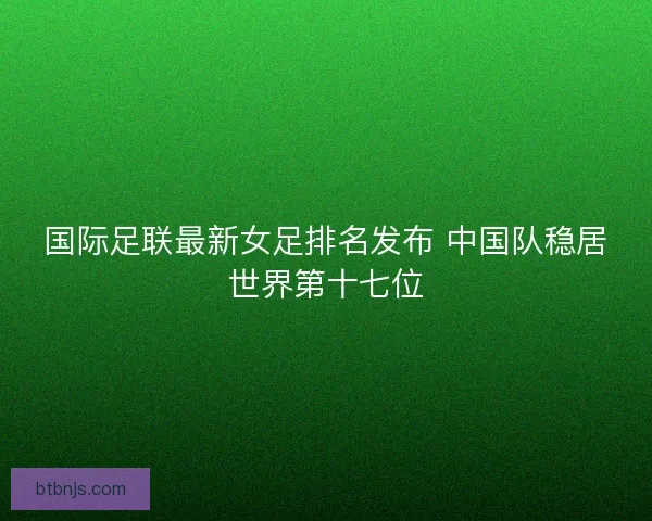 国际足联最新女足排名发布 中国队稳居世界第十七位