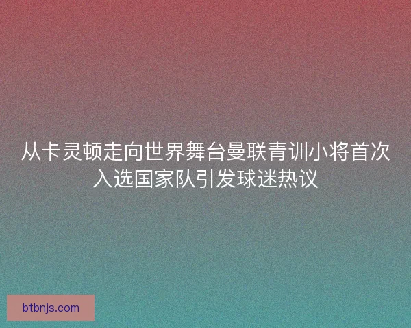 从卡灵顿走向世界舞台曼联青训小将首次入选国家队引发球迷热议