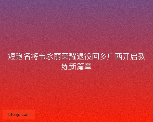 短跑名将韦永丽荣耀退役回乡广西开启教练新篇章