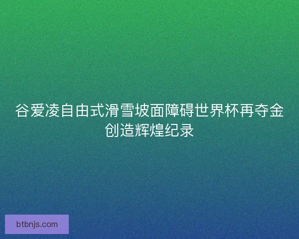 谷爱凌自由式滑雪坡面障碍世界杯再夺金创造辉煌纪录