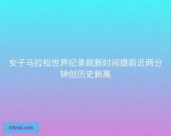 女子马拉松世界纪录刷新时间提前近两分钟创历史新高