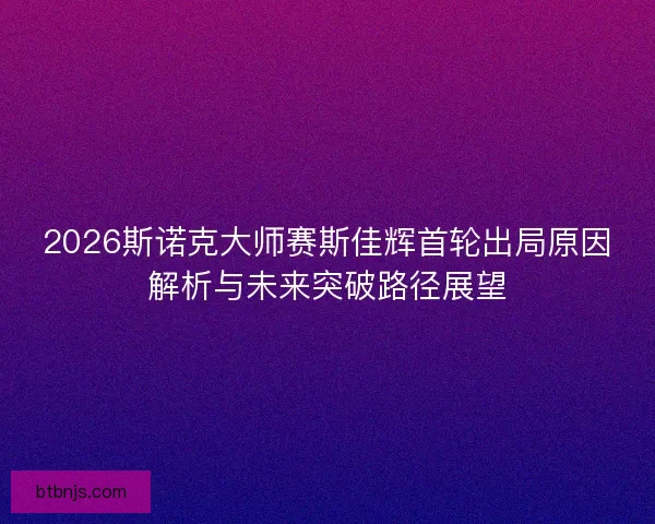 2026斯诺克大师赛斯佳辉首轮出局原因解析与未来突破路径展望
