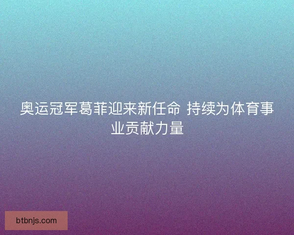 奥运冠军葛菲迎来新任命 持续为体育事业贡献力量