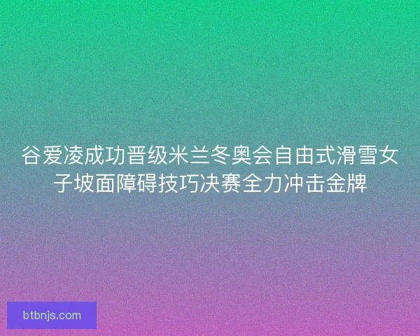 谷爱凌成功晋级米兰冬奥会自由式滑雪女子坡面障碍技巧决赛全力冲击金牌
