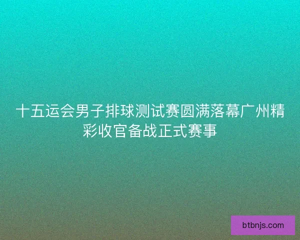 十五运会男子排球测试赛圆满落幕广州精彩收官备战正式赛事