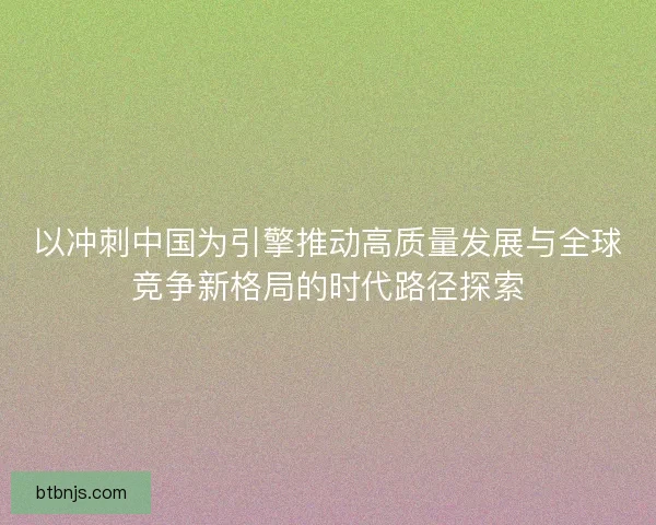 以冲刺中国为引擎推动高质量发展与全球竞争新格局的时代路径探索