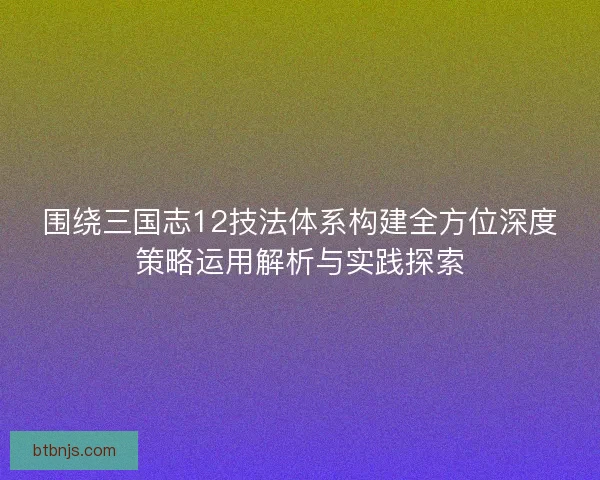围绕三国志12技法体系构建全方位深度策略运用解析与实践探索