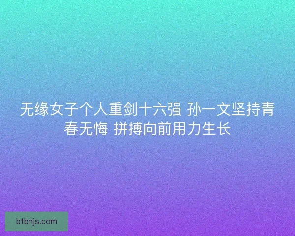 无缘女子个人重剑十六强 孙一文坚持青春无悔 拼搏向前用力生长